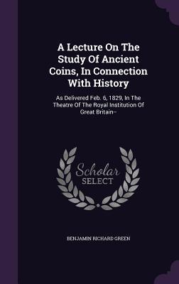 [bf627] *Read% A Lecture on the Study of Ancient Coins, in Connection with History: As Delivered Feb. 6, 1829, in the Theatre of the Royal Institution of Great Britain - Benjamin Richard Green ~e.P.u.b#