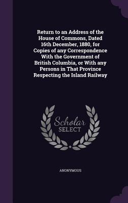 7272b] ~D.o.w.n.l.o.a.d@ Return to an Address of the House of Commons, Dated 16th December, 1880, for Copies of Any Correspondence with the Government of British Columbia, or with Any Persons in That Province Respecting the Island Railway - Anonymous ~ePub~