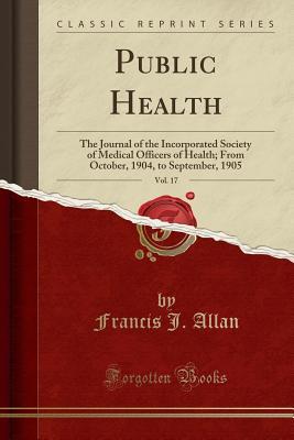 [ef311] @R.e.a.d* Public Health, Vol. 17: The Journal of the Incorporated Society of Medical Officers of Health; From October, 1904, to September, 1905 (Classic Reprint) - Francis J Allan *ePub#