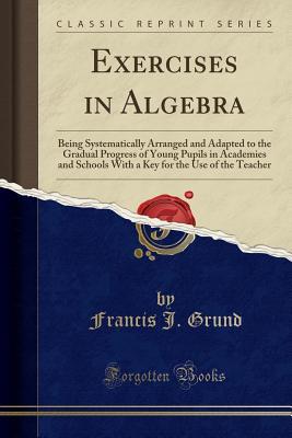 [09d4f] #Download~ Exercises in Algebra: Being Systematically Arranged and Adapted to the Gradual Progress of Young Pupils in Academies and Schools with a Key for the Use of the Teacher (Classic Reprint) - Francis J. Grund ^P.D.F^