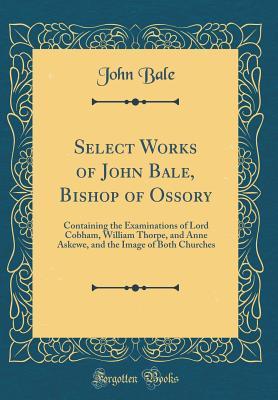 [3d6a4] @Full# *Download* Select Works of John Bale, Bishop of Ossory: Containing the Examinations of Lord Cobham, William Thorpe, and Anne Askewe, and the Image of Both Churches (Classic Reprint) - John Bale !e.P.u.b#