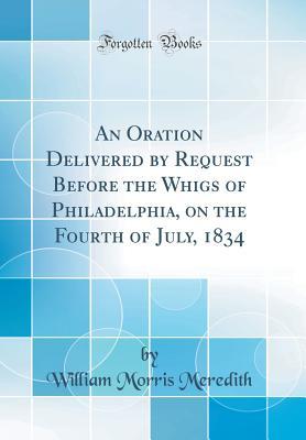 [f8439] #Full* *Download@ An Oration Delivered by Request Before the Whigs of Philadelphia, on the Fourth of July, 1834 (Classic Reprint) - William M Meredith *PDF~