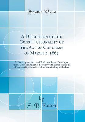 [4157a] ~Read^ A Discussion of the Constitutionality of the Act of Congress of March 2, 1867: Authorizing the Seizure of Books and Papers for Alleged Frauds Upon the Revenue, Together with a Brief Statement of Certain Objections to the Practical Working of the Law - S.B. Eaton %e.P.u.b@