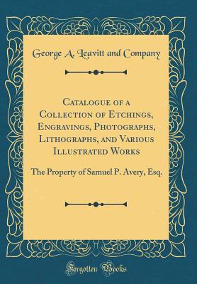 [2592a] *R.e.a.d~ Catalogue of a Collection of Etchings, Engravings, Photographs, Lithographs, and Various Illustrated Works: The Property of Samuel P. Avery, Esq. (Classic Reprint) - George a Leavitt and Company ~P.D.F@