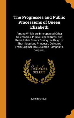 4856f] #D.o.w.n.l.o.a.d~ The Progresses and Public Processions of Queen Elizabeth: Among Which Are Interspersed Other Solemnities, Public Expenditures, and Remarkable Events During the Reign of That Illustrious Princess: Collected from Original Mss., Scarce Pamphlets, Corporati - John Nichols ~ePub!